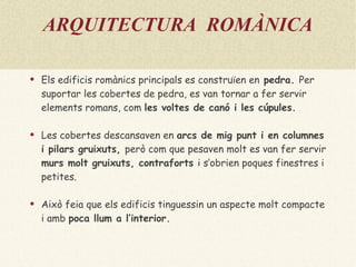 ARQUITECTURA  ROMÀNICA Els edificis romànics principals es construïen en  pedra .  Per suportar les cobertes de pedra, es van tornar a fer servir elements romans, com  les  voltes de canó  i les  cúpules .  Les cobertes descansaven en  arcs de mig punt  i en  columnes  i  pilars  gruixuts,  però com que pesaven molt es van fer servir  murs molt gruixuts ,  contraforts  i s’obrien poques finestres i petites.  Això feia que els edificis tinguessin un aspecte molt compacte i amb  poca llum a l’interior . 