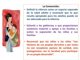 La Convención:
• Definió la infancia como un espacio separado
de la edad adulta y reconoció que lo que
resulta apropiado para los adultos puede no
ser adecuado para la infancia.
• Exhortó a los gobiernos a que proporcionen
asistencia material y apoyo a las familias y
eviten la separación de los niños y sus
familias.
• Reconoció que los niños y las niñas “son
titulares de sus propios derechos y por tanto
no son receptores pasivos de caridad, sino
protagonistas con la facultad para participar
en su propio desarrollo”.
 
