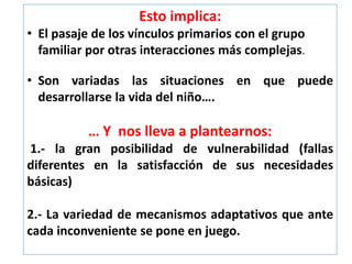 Esto implica:
• El pasaje de los vínculos primarios con el grupo
familiar por otras interacciones más complejas.
• Son variadas las situaciones en que puede
desarrollarse la vida del niño….
… Y nos lleva a plantearnos:
1.- la gran posibilidad de vulnerabilidad (fallas
diferentes en la satisfacción de sus necesidades
básicas)
2.- La variedad de mecanismos adaptativos que ante
cada inconveniente se pone en juego.
 