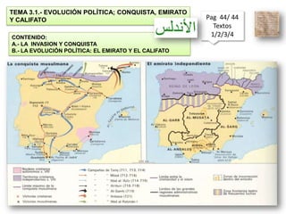 TEMA 3.1.- EVOLUCIÓN POLÍTICA; CONQUISTA, EMIRATO Y CALIFATO Pag  44/ 44 Textos  1/2/3/4  CONTENIDO: A.- LA  INVASION Y CONQUISTA B.- LA EVOLUCIÓN POLÍTICA: EL EMIRATO Y EL CALIFATO 