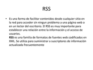 RSSEs una forma de facilitar contenidos desde cualquier sitio en la red para acceder sin ningun problema a una página web o en un lector del escritorio. El RSS es muy importante para establecer una relación entre la información y el acceso de usuarios.RSS es una familia de formatos de fuentes web codificados en XML. Se utiliza para suministrar a suscriptores de información actualizada frecuentemente