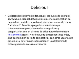 DeliciousDelicious (antiguamente del.icio.us, pronunciado en inglés delicious, en español delicioso) es un servicio de gestión de marcadores sociales en web anteriormente conocido como "del.icio.us". Permite agregar los marcadores que clásicamente se guardaban en los navegadores y categorizarlos con un sistema de etiquetado denominado folcsonomías (tags). No sólo puede almacenar sitios webs, sino que también permite compartirlos con otros usuarios de del.icio.us y determinar cuántos tienen un determinado enlace guardado en sus marcadores.