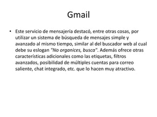GmailEste servicio de mensajería destacó, entre otras cosas, por utilizar un sistema de búsqueda de mensajes simple y avanzado al mismo tiempo, similar al del buscador web al cual debe su eslogan "No organices, busca". Además ofrece otras características adicionales como las etiquetas, filtros avanzados, posibilidad de múltiples cuentas para correo saliente, chat integrado, etc. que lo hacen muy atractivo.