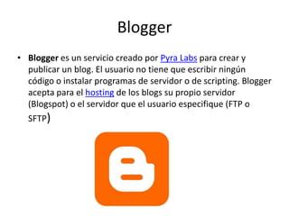 BloggerBlogger es un servicio creado por PyraLabs para crear y publicar un blog. El usuario no tiene que escribir ningún código o instalar programas de servidor o de scripting. Blogger acepta para el hosting de los blogs su propio servidor (Blogspot) o el servidor que el usuario especifique (FTP o SFTP)