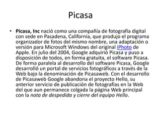 PicasaPicasa, Inc nació como una compañía de fotografía digital con sede en Pasadena, California, que produjo el programa organizador de fotos del mismo nombre, una adaptación o versión para Microsoft Windows del original iPhoto de Apple. En julio del 2004, Google adquirió Picasa y puso a disposición de todos, en forma gratuita, el software Picasa. De forma paralela al desarrollo del software Picasa, Google desarrolló un portal de servicios fotográficos a través de la Web bajo la denominación de Picasaweb. Con el desarrollo de Picasaweb Google abandona el proyecto Hello, su anterior servicio de publicación de fotografías en la Web del que aun permanece colgada la página Web principal con la nota de despedida y cierre del equipo Hello.