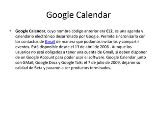 Google CalendarGoogle Calendar, cuyo nombre código anterior era CL2, es una agenda y calendario electrónico desarrollado por Google. Permite sincronizarlo con los contactos de Gmail de manera que podamos invitarlos y compartir eventos. Está disponible desde el 13 de abril de 2006 . Aunque los usuarios no está obligados a tener una cuenta de Gmail, sí deben disponer de un Google Account para poder usar el software. Google Calendar junto con GMail, Google Docs y Google Talk; el 7 de julio de 2009, dejaron su calidad de Beta y pasaron a ser productos terminados.