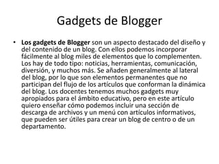 Gadgets de BloggerLos gadgets de Blogger son un aspecto destacado del diseño y del contenido de un blog. Con ellos podemos incorporar fácilmente al blog miles de elementos que lo complementen. Los hay de todo tipo: noticias, herramientas, comunicación, diversión, y muchos más. Se añaden generalmente al lateral del blog, por lo que son elementos permanentes que no participan del flujo de los artículos que conforman la dinámica del blog. Los docentes tenemos muchos gadgets muy apropiados para el ámbito educativo, pero en este artículo quiero enseñar cómo podemos incluir una sección de descarga de archivos y un menú con artículos informativos, que pueden ser útiles para crear un blog de centro o de un departamento.