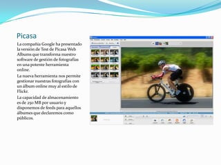PicasaLa compañía Google ha presentado la versión de Test de Picasa Web Albums que transforma nuestro software de gestión de fotografías en una potente herramienta online.La nueva herramienta nos permite gestionar nuestras fotografías con un álbum online muy al estilo de Flickr.La capacidad de almacenamiento es de 250 MB por usuario y disponemos de feeds para aquellos álbumes que declaremos como públicos. 