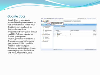 Google docsGoogle Docs es un espacio personal donde podemos crear vía web documentos de texto y hojas de cálculo, con muchas de las funcionalidades de los programas/software que se instalan en el PC. Podemos guardar los ficheros que vayamos creando, podemos convertirlos y descargarlos en varios formatos (por ejemplo, PDF), y también podemos 'subir' cualquier documento que tengamos creado con otro programa de ofimática (MS Word, OpenOffice, etc.) 