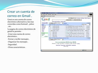 Crear un cuenta de correo en Gmail .Gmai es una cuenta de correo electrónico alternativo a las mas conocidas como hotmail , yahoo , etc .La pagina de correo electrónico de gmail te permite :-Crear una cuenta de correo electrónico .-Enviar y recibir mensajes .-Organizar los mensajes .-Seguridad .-Otras características .