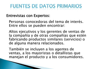Entrevistas con Expertos:
 Personas conocedoras del tema de interés.
 Entre ellos se pueden encontrar:
 Altos ejecutivos y los gerentes de ventas de
 la compañía y de otras compañías que estén
 fabricando productos similares (servicios) o
 de alguna manera relacionados.
 También se incluyen a los agentes de
 ventas, a los mayoristas o detallistas que
 manejan el producto y a los consumidores.
 