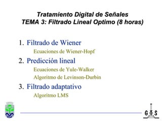 Tratamiento Digital de Señales
TEMA 3: Filtrado Lineal Optimo (8 horas)


1. Filtrado de Wiener
     Ecuaciones de Wiener-Hopf
2. Predicción lineal
     Ecuaciones de Yule-Walker
     Algoritmo de Levinson-Durbin
3. Filtrado adaptativo
     Algoritmo LMS
 