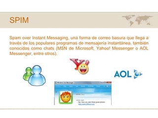 SPIMSpamoverInstantMessaging, una forma de correo basura que llega a través de los populares programas de mensajería instantánea, también conocidos como chats (MSN de Microsoft, Yahoo! Messenger o AOL Messenger, entre otros).