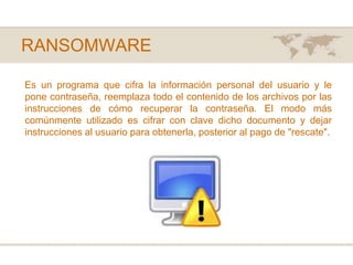 RANSOMWAREEs un programa que cifra la información personal del usuario y le pone contraseña, reemplaza todo el contenido de los archivos por las instrucciones de cómo recuperar la contraseña. El modo más comúnmente utilizado es cifrar con clave dicho documento y dejar instrucciones al usuario para obtenerla, posterior al pago de "rescate". 