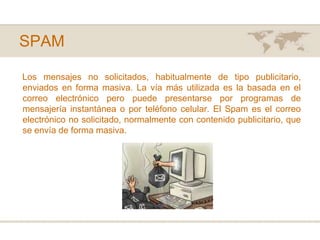 SPAMLos mensajes no solicitados, habitualmente de tipo publicitario, enviados en forma masiva. La vía más utilizada es la basada en el correo electrónico pero puede presentarse por programas de mensajería instantánea o por teléfono celular. El Spam es el correo electrónico no solicitado, normalmente con contenido publicitario, que se envía de forma masiva.