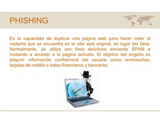 PHISHINGEs la capacidad de duplicar una página web para hacer creer al visitante que se encuentra en el sitio web original, en lugar del falso. Normalmente, se utiliza con fines delictivos enviando SPAM e invitando a acceder a la página señuelo. El objetivo del engaño es adquirir información confidencial del usuario como contraseñas, tarjetas de crédito o datos financieros y bancarios.