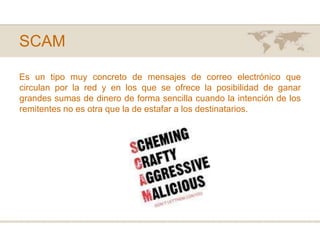 SCAMEs un tipo muy concreto de mensajes de correo electrónico que circulan por la red y en los que se ofrece la posibilidad de ganar grandes sumas de dinero de forma sencilla cuando la intención de los remitentes no es otra que la de estafar a los destinatarios. 