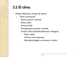 3.2 El clima Podem diferenciar 4 tipus de climes: Clima continental: Zones central i oriental Estius càlids Hiverns freds Precipitacions escasses i estivals Variant: Clima Danubià (Romania i Hongria) Estius càlids Hiverns molt rigorosos Abundants pluges a primavera i tardor. Geografia - 2n Batxillerat - Escola Pia Santa Anna - Mataró 
