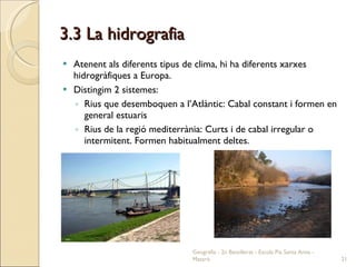 3.3 La hidrografia Atenent als diferents tipus de clima, hi ha diferents xarxes hidrogràfiques a Europa. Distingim 2 sistemes: Rius que desemboquen a l’Atlàntic: Cabal constant i formen en general estuaris Rius de la regió mediterrània: Curts i de cabal irregular o intermitent. Formen habitualment deltes. Geografia - 2n Batxillerat - Escola Pia Santa Anna - Mataró 