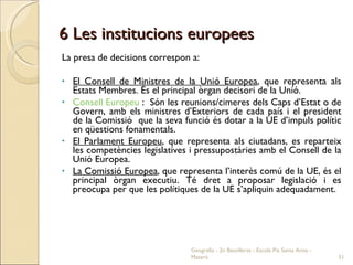 6 Les institucions europees La presa de decisions correspon a: El Consell de Ministres de la Unió Europea , que representa als Estats Membres. És el principal òrgan decisori de la Unió.  Consell Europeu  :  Són les reunions/cimeres dels Caps d’Estat o de Govern, amb els ministres d’Exteriors de cada país i el president de la Comissió  que la seva funció és dotar a la UE d’impuls polític en qüestions fonamentals.  El Parlament Europeu , que representa als ciutadans, es reparteix les competències legislatives i pressupostàries amb el Consell de la Unió Europea.  La Comissió Europea , que representa l’interès comú de la UE, és el principal òrgan executiu. Té dret a proposar legislació i es preocupa per que les polítiques de la UE s’apliquin adequadament.  Geografia - 2n Batxillerat - Escola Pia Santa Anna - Mataró 