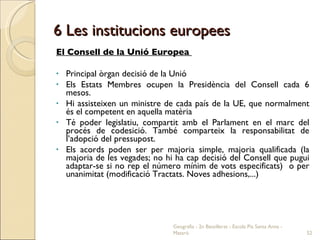 6 Les institucions europees El Consell de la Unió Europea  Principal òrgan decisió de la Unió Els Estats Membres ocupen la Presidència del Consell cada 6 mesos.  Hi assisteixen un ministre de cada país de la UE, que normalment és el competent en aquella matèria Té poder legislatiu, compartit amb el Parlament en el marc del procés de codesició. També comparteix la responsabilitat de l’adopció del pressupost. Els acords poden ser per majoria simple, majoria qualificada (la majoria de les vegades; no hi ha cap decisió del Consell que pugui adaptar-se si no rep el número mínim de vots especificats)  o per unanimitat (modificació Tractats. Noves adhesions,...) Geografia - 2n Batxillerat - Escola Pia Santa Anna - Mataró 