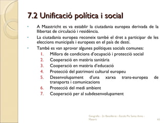 7.2 Unificació política i social A Maastricht es va establir la ciutadania europea derivada de la llibertat de circulació i residència. La ciutadania europea reconeix també el dret a participar de les eleccions municipals i europees en el país de destí. També es van aprovar algunes polítiques socials comunes: Millora de condicions d’ocupació i protecció social Cooperació en matèria sanitària Cooperació en matèria d’educació Protecció del patrimoni cultural europeu Desenvolupament d’una xarxa trans-europea de transports i comunicacions Protecció del medi ambient Cooperació per al subdesenvolupament Geografia - 2n Batxillerat - Escola Pia Santa Anna - Mataró 