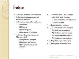 Índex 1. Europa, entre els cinc continent 2. Característiques generals del continent europeu 3. Trets i contrastos físics d’Europa 3.1 El relleu 3.2 El clima 3.3 La hidrografia 3.4 La vegetació i la fauna 4. Unitat i diversitat humana en l’Europa actual 4.1 La població europea 4.2 La història d’Europa 4.3 L’economia actual del continent 5.  Formació de la Unió Europea Inicis de la Unió Europea La Comunitat Econòmica Europea La Unió Europea 6. Les institucions europees 7.  El Tractat de la Unió Europea 7.1 Unificació econòmica 7.2 Unificació política i social 7.3 Política exterior comuna 7.4 Problemes i perspectives 8. La política regional europea 9. Espanya en la Unió Europea Geografia - 2n Batxillerat - Escola Pia Santa Anna - Mataró 