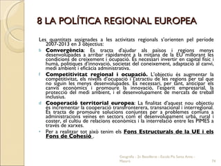 8 LA POLÍTICA REGIONAL EUROPEA Les quantitats assignades a les activitats regionals s’orienten pel període 2007-2013 en 3 objectius: Convergència : Es tracta d’ajudar als països i regions menys desenvolupades a arribar ràpidament a la mitjana de la EU millorant les condicions de creixement i ocupació. És necessari invertir en capital físic i humà, politiques d’innovació, societat del coneixement, adaptació al canvi, medi ambient i eficàcia administrativa.  Competitivitat regional i ocupació.  L’objectiu és augmentar la competitivitat, els nivells d’ocupació i l’atractiu de les regions per tal que no siguin les menys desenvolupades. És necessari, per tant, anticipar els canvis econòmics i promoure la innovació, l’esperit empresarial, la protecció del medi ambient, i el desenvolupament de mercats de treball inclusius.  Cooperació territorial europea : La finalitat d’aquest nou objectiu és incrementar la cooperació transfronterera, transnacional i interregional. Es tracta de promoure solucions conjuntes per a problemes comuns a administracions veïnes en sectors com el desenvolupament urbà, rural i coster, el cultiu de relacions econòmics i la interrelació entre les PIMES a través de xarxes.  Per a realitzar tot això tenim els  Fons Estructurals de la UE i els Fons de Cohesió  . Geografia - 2n Batxillerat - Escola Pia Santa Anna - Mataró 
