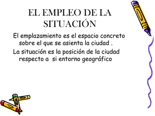 EL EMPLEO DE LA
SITUACIÓN
El emplazamiento es el espacio concreto
sobre el que se asienta la ciudad .
La situación es la posición de la ciudad
respecto a si entorno geográfico
 