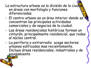 La estructura urbana es la división de la ciudad
en áreas con morfología y funciones
diferenciadas.
- El centro urbano es un área interior donde se
concentran las principales actividades
comerciales y de negocios de la ciudad.
- Las áreas residenciales históricas forman un
cinturón, principalmente residencial, que rodea
al núcleo central.
- La periferia o extrarradio acoge sectores
urbanos edificados mas recientemente.
Incluye áreas residenciales, industriales y de
equipamiento
 