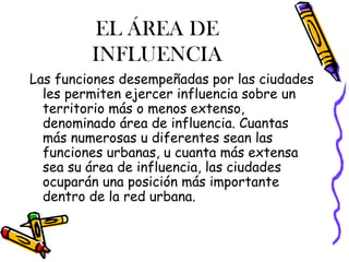 EL ÁREA DE
INFLUENCIA
Las funciones desempeñadas por las ciudades
les permiten ejercer influencia sobre un
territorio más o menos extenso,
denominado área de influencia. Cuantas
más numerosas u diferentes sean las
funciones urbanas, u cuanta más extensa
sea su área de influencia, las ciudades
ocuparán una posición más importante
dentro de la red urbana.
 