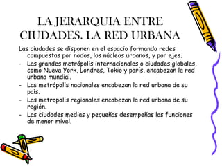 LA JERARQUIA ENTRE
CIUDADES. LA RED URBANA
Las ciudades se disponen en el espacio formando redes
compuestas por nodos, los núcleos urbanos, y por ejes.
- Las grandes metrópolis internacionales o ciudades globales,
como Nueva York, Londres, Tokio y parís, encabezan la red
urbana mundial.
- Las metrópolis nacionales encabezan la red urbana de su
país.
- Las metropolis regionales encabezan la red urbana de su
región.
- Las ciudades medias y pequeñas desempeñas las funciones
de menor mivel.
 