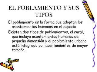 EL POBLAMIENTO Y SUS
TIPOS
El poblamiento es la forma que adoptan los
asentamientos humanos en el espacio
Existen dos tipos de poblamientos, el rural,
que incluye asentamientos humanos de
pequeña dimensión y el poblamiento urbano
está integrado por asentamientos de mayor
tamaño.
 