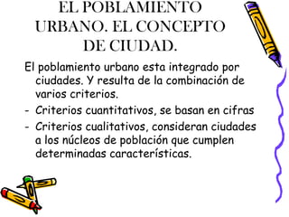 EL POBLAMIENTO
URBANO. EL CONCEPTO
DE CIUDAD.
El poblamiento urbano esta integrado por
ciudades. Y resulta de la combinación de
varios criterios.
- Criterios cuantitativos, se basan en cifras
- Criterios cualitativos, consideran ciudades
a los núcleos de población que cumplen
determinadas características.
 