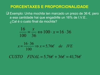 PORCENTAXES E PROPORCIONALIDADE  Exemplo: Unha mochila ten marcado un prezo de 36 €, pero a esa cantidade hai que engadirlle un 16% de I.V.E..  ¿Cal é o custo final da mochila? 