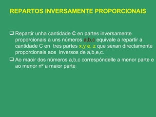 REPARTOS INVERSAMENTE PROPORCIONAIS Repartir unha cantidade  C  en partes inversamente proporcionais a uns números  a,b,c  equivale a repartir a   cantidade C en  tres partes  x,y e, z  que sexan directamente proporcionais aos  inversos de a,b,e,c. Ao maoir dos números a,b,c correspóndelle a menor parte e ao menor nº a maior parte 