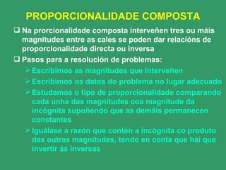 PROPORCIONALIDADE COMPOSTA Na prorcionalidade composta interveñen tres ou máis magnitudes entre as cales se poden dar relacións de proporcionalidade directa ou inversa Pasos para a resolución de problemas: Escribimos as magnitudes que interveñen Escribimos os datos do problema no lugar adecuado Estudamos o tipo de proporcionalidade comparando cada unha das magnitudes coa magnitude da incógnita supoñendo que as demáis permanecen constantes Iguálase a razón que contén a incógnita co produto das outras magnitudes, tendo en conta que hai que invertir ás inversas 