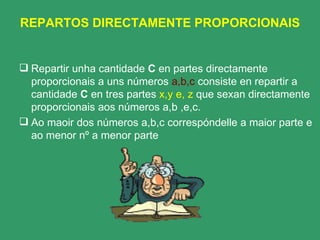 REPARTOS DIRECTAMENTE PROPORCIONAIS Repartir unha cantidade  C  en partes directamente proporcionais a uns números  a,b,c  consiste en repartir a cantidade  C  en tres partes  x,y e, z  que sexan directamente proporcionais aos números a,b ,e,c. Ao maoir dos números a,b,c correspóndelle a maior parte e ao menor nº a menor parte 