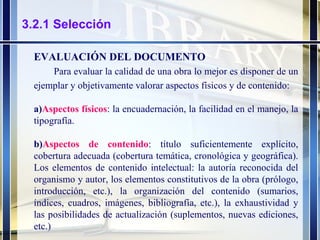 3.2.1 Selección EVALUACIÓN DEL DOCUMENTO Para evaluar la calidad de una obra lo mejor es disponer de un ejemplar y objetivamente valorar aspectos físicos y de contenido: a) Aspectos físicos : la encuadernación, la facilidad en el manejo, la tipografía. b) Aspectos de contenido : título suficientemente explícito, cobertura adecuada (cobertura temática, cronológica y geográfica). Los elementos de contenido intelectual: la autoría reconocida del organismo y autor, los elementos constitutivos de la obra (prólogo, introducción, etc.), la organización del contenido (sumarios, índices, cuadros, imágenes, bibliografía, etc.), la exhaustividad y las posibilidades de actualización (suplementos, nuevas ediciones, etc.) 