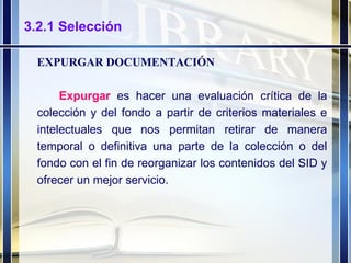 3.2.1 Selección EXPURGAR DOCUMENTACIÓN Expurgar   es hacer una evaluación crítica de la colección y del fondo a partir de criterios materiales e intelectuales que nos permitan retirar de manera temporal o definitiva una parte de la colección o del fondo con el fin de reorganizar los contenidos del SID y ofrecer un mejor servicio. 