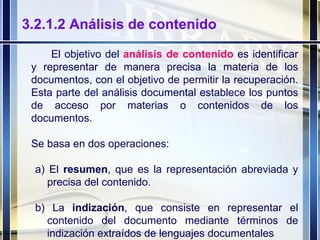 3.2.1.2 Análisis de contenido El objetivo del  análisis de contenido  es identificar y representar de manera precisa la materia de los documentos, con el objetivo de permitir la recuperación. Esta parte del análisis documental establece los puntos de acceso por materias o contenidos de los documentos. Se basa en dos operaciones: a) El  resumen , que es la representación abreviada y precisa del contenido. b) La  indización , que consiste en representar el contenido del documento mediante términos de indización extraídos de lenguajes documentales 