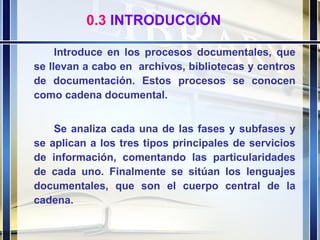 Introduce en los procesos documentales, que se llevan a cabo en  archivos, bibliotecas y centros de documentación. Estos procesos se conocen como cadena documental.  Se analiza cada una de las fases y subfases y se aplican a los tres tipos principales de servicios de información, comentando las particularidades de cada uno. Finalmente se sitúan los lenguajes documentales, que son el cuerpo central de la cadena. 0.3  INTRODUCCIÓN 