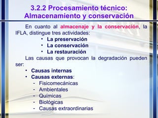 3.2.2 Procesamiento técnico: Almacenamiento y conservación En cuanto al  almacenaje y la conservación , la IFLA, distingue tres actividades: La preservación La conservación La restauración Las causas que provocan la degradación pueden ser: Causas internas Causas externas : Fisicomecánicas Ambientales Químicas Biológicas Causas extraordinarias 