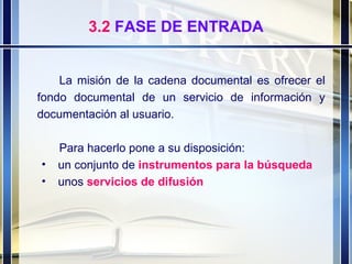3.2  FASE DE ENTRADA La misión de la cadena documental es ofrecer el fondo documental de un servicio de información y documentación al usuario.  Para hacerlo pone a su disposición: un conjunto de  instrumentos para la búsqueda   unos  servicios de difusión 