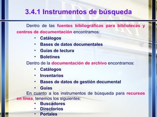 3.4.1 Instrumentos de búsqueda Dentro de las  fuentes bibliográficas para bibliotecas y centros de documentación  encontramos: Catálogos Bases de datos documentales Guías de lectura Boletínes Dentro de la  documentación de archivo  encontramos: Catálogos Inventarios Bases de datos de gestión documental Guías En cuanto a los instrumentos de búsqueda para  recursos en línea , tenemos los siguientes: Buscadores Directorios Portales 