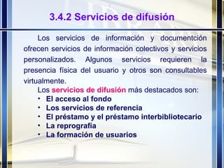 3.4.2 Servicios de difusión Los servicios de información y documentción ofrecen servicios de información colectivos y servicios personalizados. Algunos servicios requieren la presencia física del usuario y otros son consultables virtualmente. Los  servicios de difusión  más destacados son: El acceso al fondo Los servicios de referencia El préstamo y el préstamo interbibliotecario La reprografía La formación de usuarios 