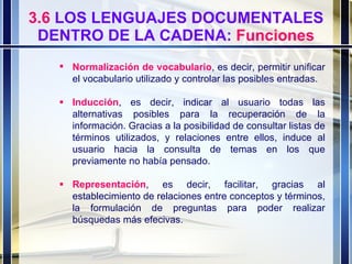 3.6  LOS LENGUAJES DOCUMENTALES DENTRO DE LA CADENA:  Funciones Normalización de vocabulario , es decir, permitir unificar el vocabulario utilizado y controlar las posibles entradas.   Inducción , es decir, indicar al usuario todas las alternativas posibles para la recuperación de la información. Gracias a la posibilidad de consultar listas de términos utilizados, y relaciones entre ellos, induce al usuario hacia la consulta de temas en los que previamente no había pensado.  Representación , es decir, facilitar, gracias al establecimiento de relaciones entre conceptos y términos, la formulación de preguntas para poder realizar búsquedas más efecivas.  