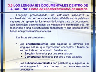 3.6  LOS LENGUAJES DOCUMENTALES DENTRO DE LA CADENA:  Listas de encabezamientos de materia Lenguaje precoordinado, de estructura asociativa o combinatoria que se consiste en listas alfabéticas de palabras capaces de representar los temas de los que trata un documento. Son lenguajes documentales de vocabulario controlado que no responden a una estructuración conceptual, y que generalmente tienen una presentación alfabética. Las listas se componen: Los  encabezamientos  son palabras o términos del lenguaje natural que representan conceptos o temas de los que trata un documento. Pueden ser: Simples : formados por una sola palabra Compuestos : formados por dos o más palabras Los  subencabezamientos  son palabras que siguen a un encabezamiento para formar un encabezamiento compuesto. 