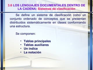 3.6  LOS LENGUAJES DOCUMENTALES DENTRO DE LA CADENA:  Sistemas de clasificación Se define un sistema de clasificación como un conjunto ordenado de conceptos que se presentan distribuidos sistemáticamente en clases conformando una estructura. Se componen: Tablas principales Tablas auxiliares Un índice La notación 