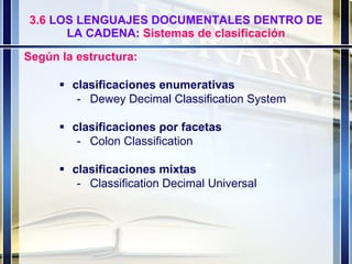 3.6  LOS LENGUAJES DOCUMENTALES DENTRO DE LA CADENA:  Sistemas de clasificación Según la estructura:    clasificaciones enumerativas   - Dewey Decimal Classification System  clasificaciones por facetas - Colon Classification  clasificaciones mixtas   - Classification Decimal Universal 